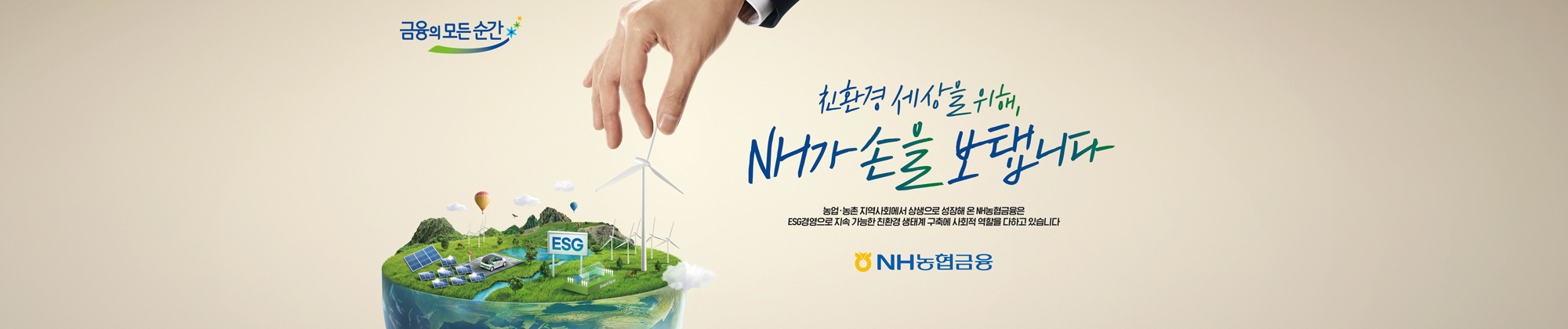 금융의 모든 순간 친환경 세상을 위해 NH가 손을 보탭니다 농업 농촌지역사회에서 상생으로 성장해 온 NH농협금융은 ESG경영으로 지속가능한 친환경 생태계 구축에 사회적 역활을 다하고 있습니다.  NH농협금융