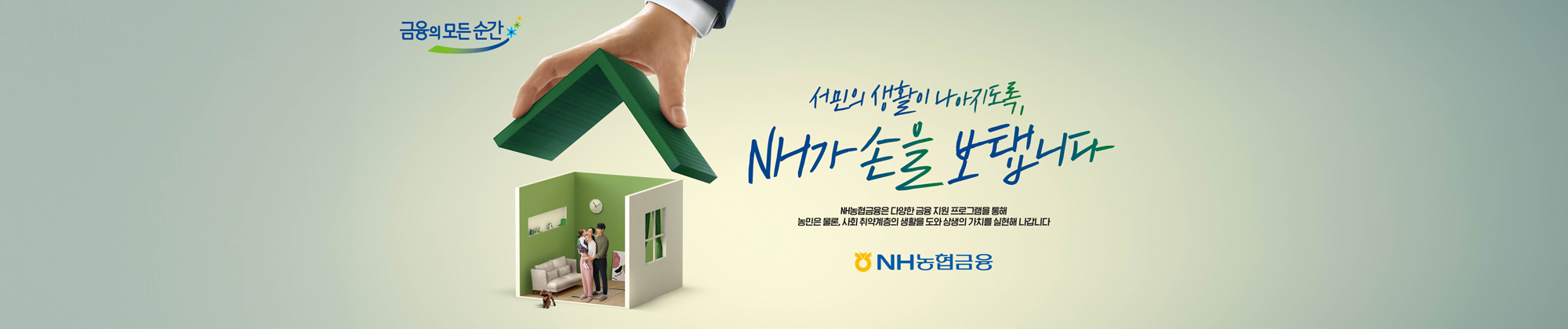 금융의 모든 순간 서민의 생활이 나아지도록, NH가 손을 보탭니다 NH농협금융은 다양한 금융 지원 프로그램을 통해 농민은 물론, 사회 취약계층의 생활을 도와 상생의 가치를 실현해 나갑니다 NH농협금융