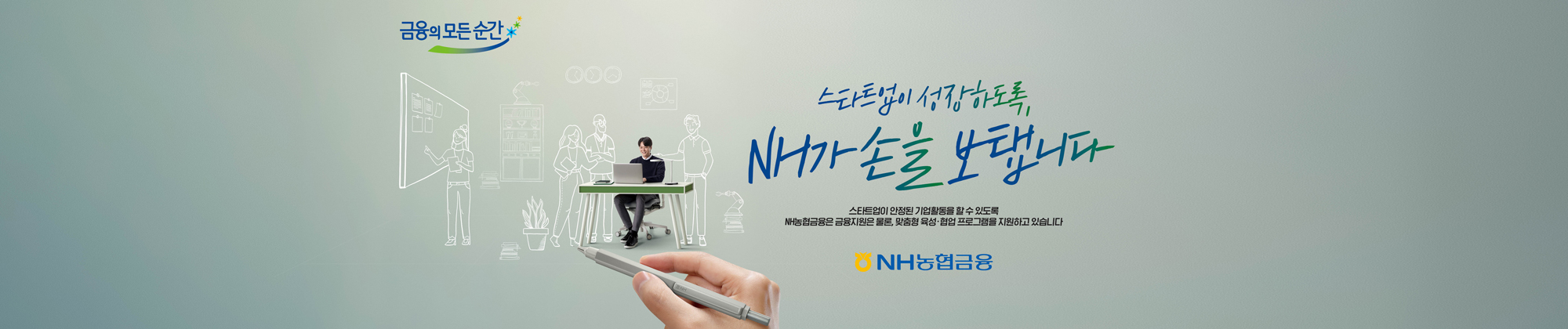 금융의 모든 순간 스타트업이 성장하도록, NH가 손을 보탭니다 스타트업이 안정된 기업활동을 할 수 있도록 NH농협금융은 금융지원은 물론, 맞춤형 육성 협업 프로그램을 지원하고 있습니다 NH농협금융