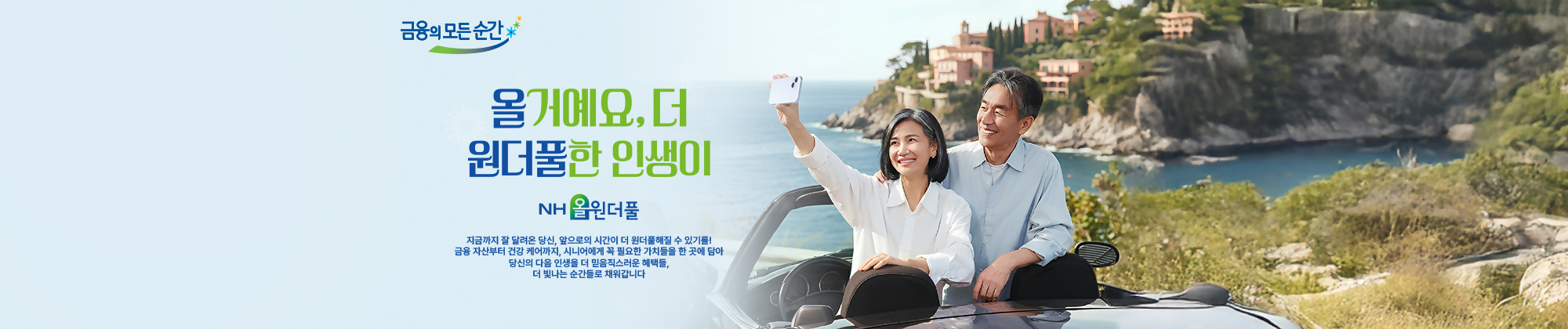 금융의 모든순간 - 올거예요, 더 원더풀한 인생이, NH올원더풀 - 지금까지 잘 달려온 당신, 앞으로의 시간이 더 원더풀해질 수 있기를! 금융자산부터 건강케어까지, 시니어에게 꼭필요한 가치들을 한 곳에 담아 당신의 다음 인생을 더 믿음직스러운 혜택들, 더 빛나는 순간들로 채워갑니다.